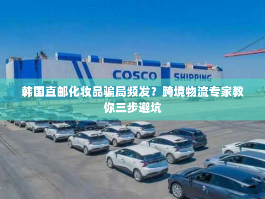韩国直邮化妆品骗局频发?跨境物流专家教你三步避坑 韩国直邮化妆品骗局频发?跨境物流专家教你三步避坑