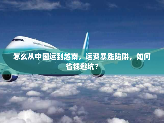 怎么从中国运到越南，运费暴涨陷阱，如何省钱避坑？