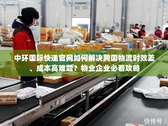中环国际快递官网如何解决跨国物流时效差、成本高难题？物业企业必看攻略