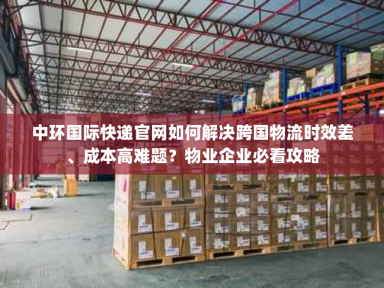 中环国际快递官网如何解决跨国物流时效差、成本高难题？物业企业必看攻略