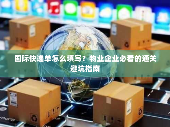 国际快递单怎么填写?物业企业必看的通关避坑指南 国际快递单怎么填写?物业企业必看的通关避坑指南