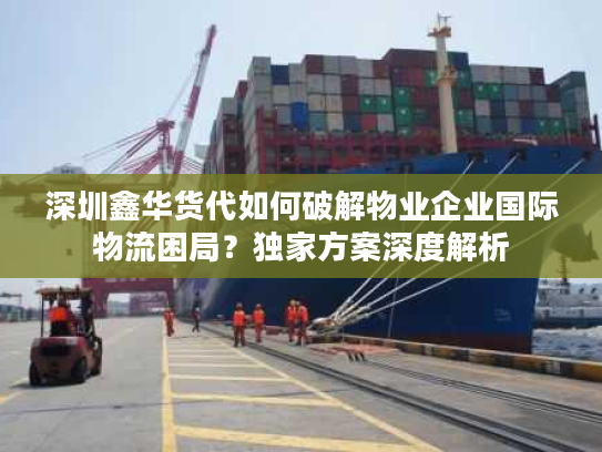 深圳鑫华货代如何破解物业企业国际物流困局？独家方案深度解析