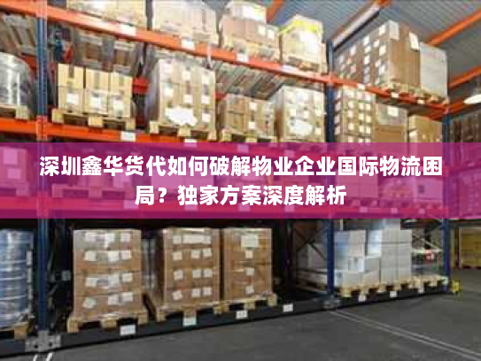 深圳鑫华货代如何破解物业企业国际物流困局？独家方案深度解析
