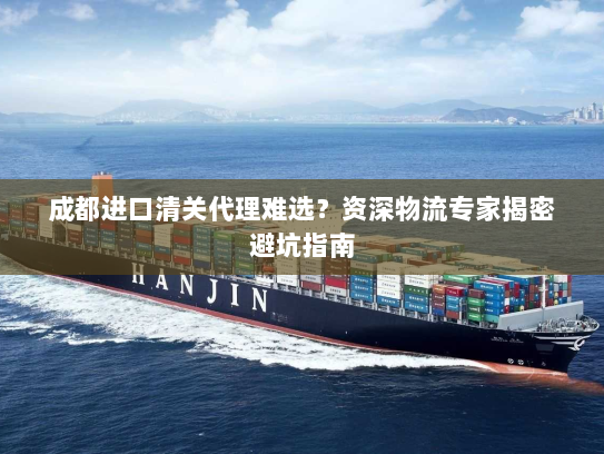 成都进口清关代理难选?资深物流专家揭密避坑指南 成都进口清关代理难选?资深物流专家揭密避坑指南