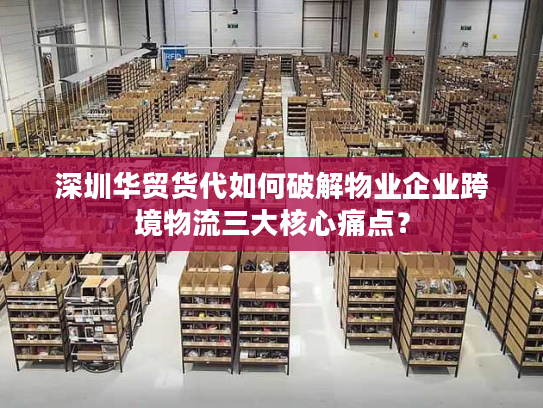 深圳华贸货代如何破解物业企业跨境物流三大核心痛点? 深圳华贸货代如何破解物业企业跨境物流三大核心痛点?