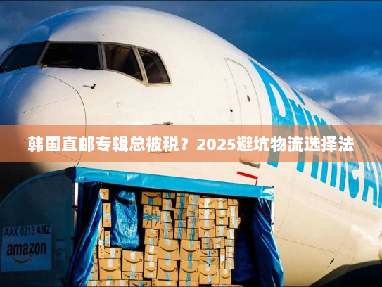 韩国直邮专辑总被税？2025避坑物流选择法