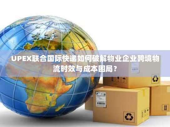 UPEX联合国际快递如何破解物业企业跨境物流时效与成本困局? UPEX联合国际快递如何破解物业企业跨境物流时效与成本困局?