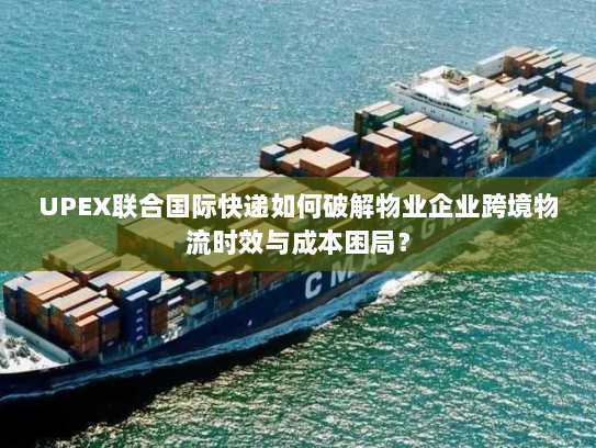 UPEX联合国际快递如何破解物业企业跨境物流时效与成本困局? UPEX联合国际快递如何破解物业企业跨境物流时效与成本困局?