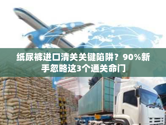 纸尿裤进口清关关键陷阱?90%新手忽略这3个通关命门 纸尿裤进口清关关键陷阱?90%新手忽略这3个通关命门