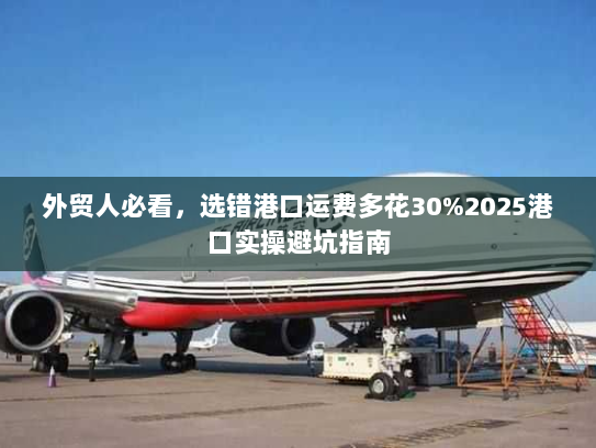 外贸人必看，选错港口运费多花30%2025港口实操避坑指南