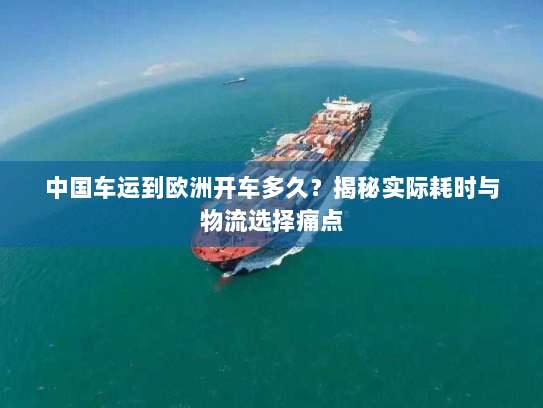 中国车运到欧洲开车多久？揭秘实际耗时与物流选择痛点