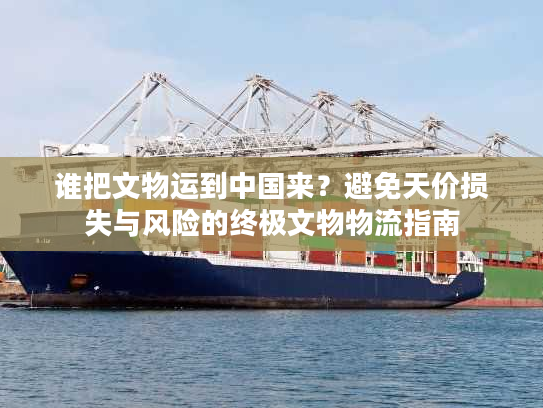 谁把文物运到中国来？避免天价损失与风险的终极文物物流指南