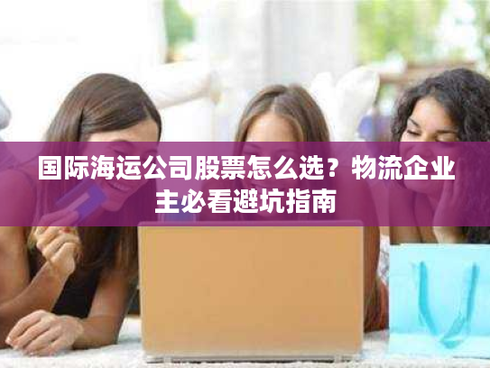 国际海运公司股票怎么选？物流企业主必看避坑指南