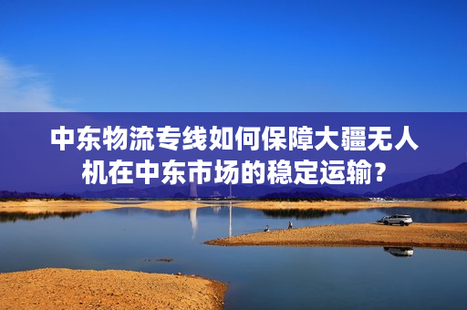 中东物流专线如何保障大疆无人机在中东市场的稳定运输？