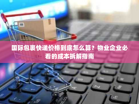 国际包裹快递价格到底怎么算?物业企业必看的成本拆解指南 国际包裹快递价格到底怎么算?物业企业必看的成本拆解指南