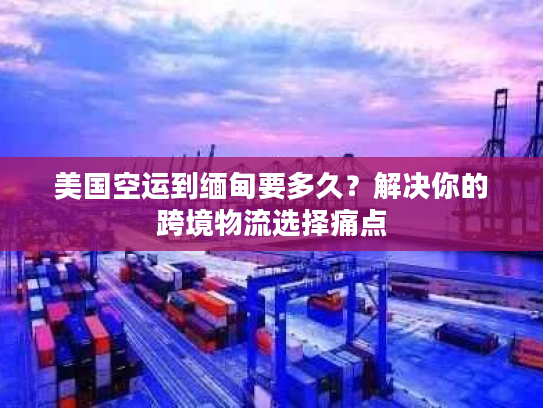 美国空运到缅甸要多久?解决你的跨境物流选择痛点 美国空运到缅甸要多久?解决你的跨境物流选择痛点