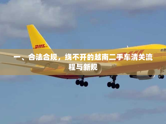 一、合法合规,绕不开的越南二手车清关流程与新规 一、合法合规,绕不开的越南二手车清关流程与新规