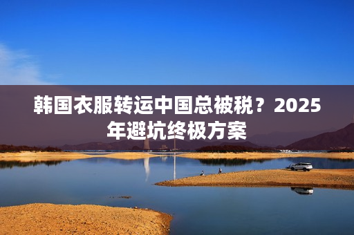 韩国衣服转运中国总被税？2025年避坑终极方案