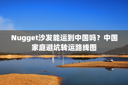 Nugget沙发能运到中国吗？中国家庭避坑转运路线图