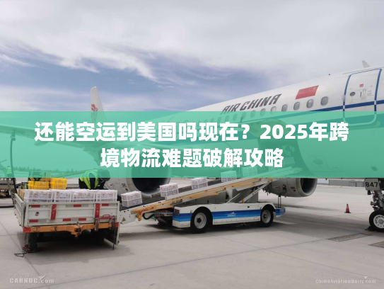 还能空运到美国吗现在？2025年跨境物流难题破解攻略