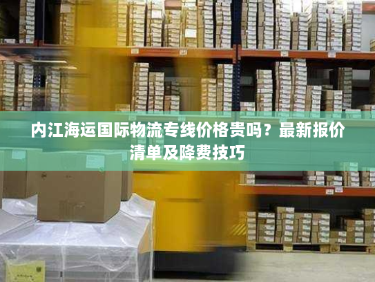 内江海运国际物流专线价格贵吗?最新报价清单及降费技巧 内江海运国际物流专线价格贵吗?最新报价清单及降费技巧