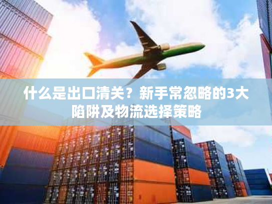什么是出口清关?新手常忽略的3大陷阱及物流选择策略 什么是出口清关?新手常忽略的3大陷阱及物流选择策略