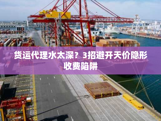 货运代理水太深?3招避开天价隐形收费陷阱 货运代理水太深?3招避开天价隐形收费陷阱