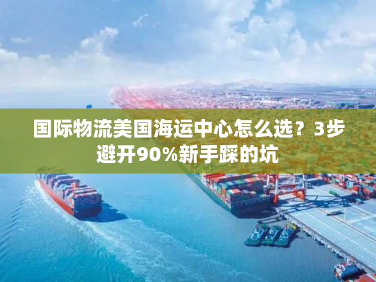国际物流美国海运中心怎么选？3步避开90%新手踩的坑