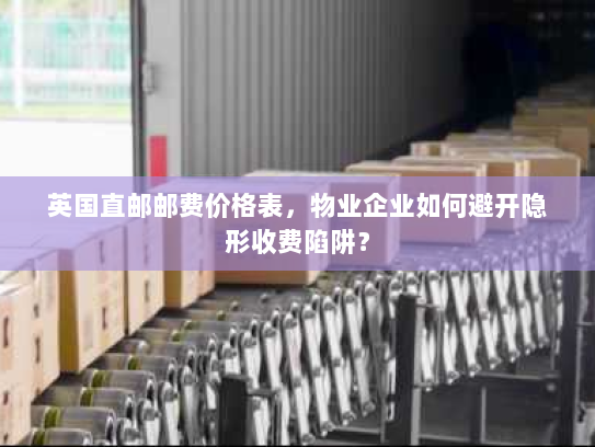 英国直邮邮费价格表,物业企业如何避开隐形收费陷阱? 英国直邮邮费价格表,物业企业如何避开隐形收费陷阱?