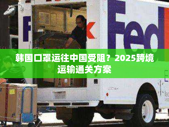 韩国口罩运往中国受阻？2025跨境运输通关方案