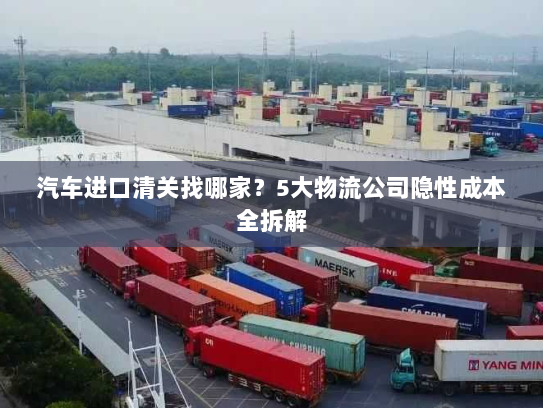 汽车进口清关找哪家?5大物流公司隐性成本全拆解 汽车进口清关找哪家?5大物流公司隐性成本全拆解