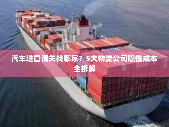 汽车进口清关找哪家?5大物流公司隐性成本全拆解 汽车进口清关找哪家?5大物流公司隐性成本全拆解