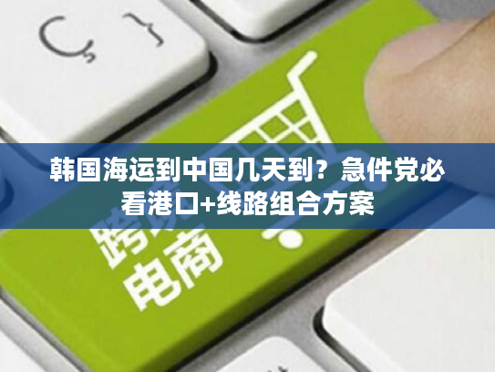 韩国海运到中国几天到？急件党必看港口+线路组合方案