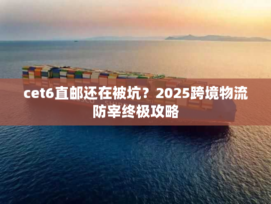cet6直邮还在被坑？2025跨境物流防宰终极攻略