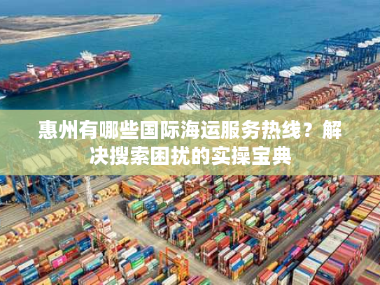 惠州有哪些国际海运服务热线？解决搜索困扰的实操宝典