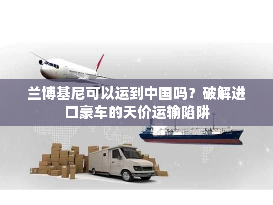 兰博基尼可以运到中国吗？破解进口豪车的天价运输陷阱