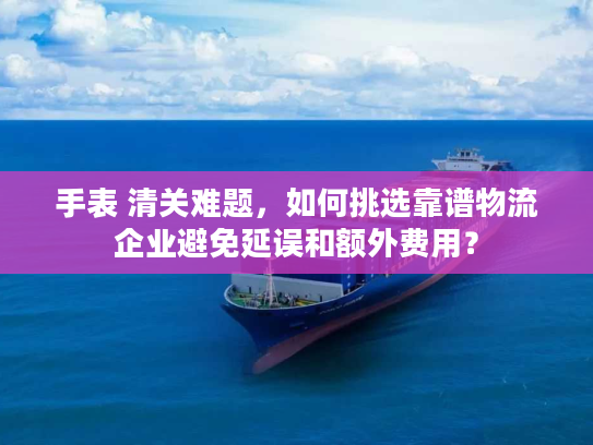 手表 清关难题，如何挑选靠谱物流企业避免延误和额外费用？