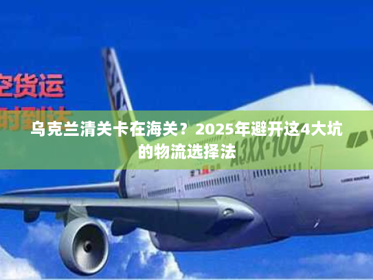 乌克兰清关卡在海关?2025年避开这4大坑的物流选择法 乌克兰清关卡在海关?2025年避开这4大坑的物流选择法