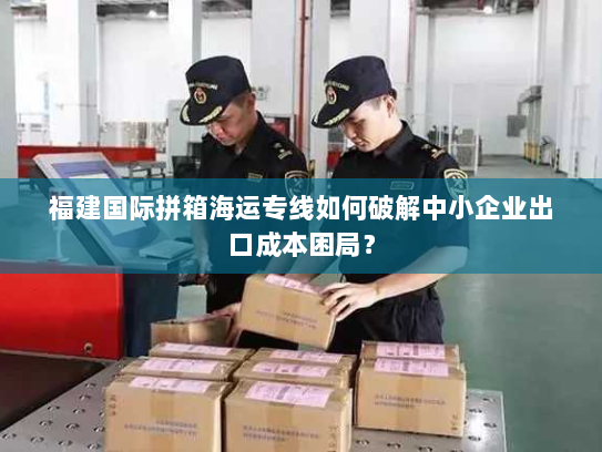 福建国际拼箱海运专线如何破解中小企业出口成本困局? 福建国际拼箱海运专线如何破解中小企业出口成本困局?