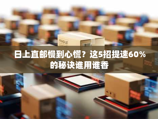 日上直邮慢到心慌？这5招提速60%的秘诀谁用谁香