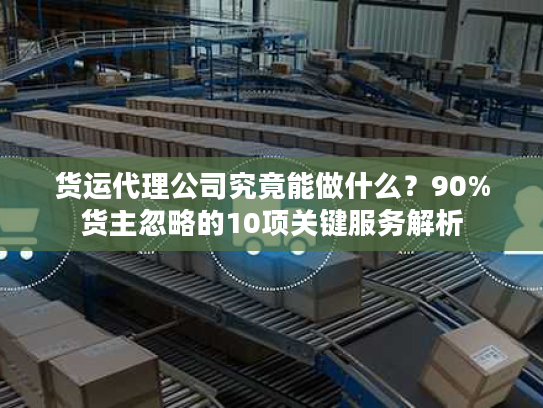 货运代理公司究竟能做什么?90%货主忽略的10项关键服务解析 货运代理公司究竟能做什么?90%货主忽略的10项关键服务解析