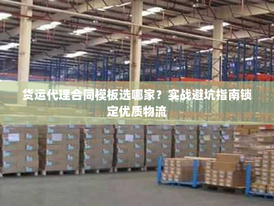 货运代理合同模板选哪家?实战避坑指南锁定优质物流 货运代理合同模板选哪家?实战避坑指南锁定优质物流