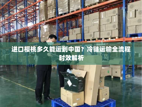 进口樱桃多久能运到中国？冷链运输全流程时效解析