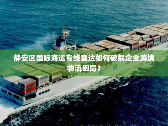 静安区国际海运专线直达如何破解企业跨境物流困局？