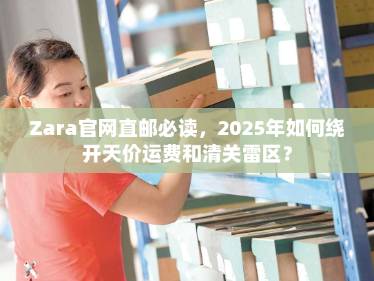 Zara官网直邮必读，2025年如何绕开天价运费和清关雷区？
