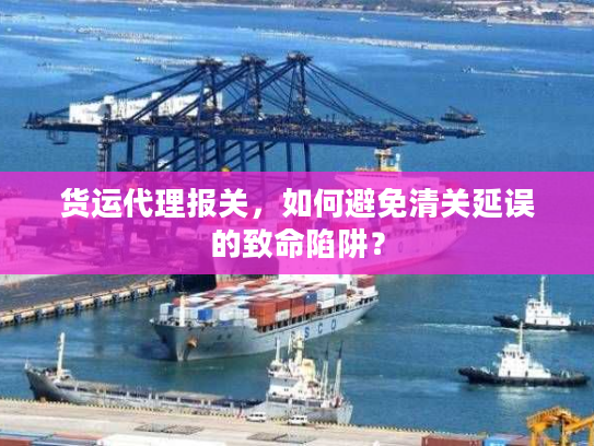 货运代理报关，如何避免清关延误的致命陷阱？