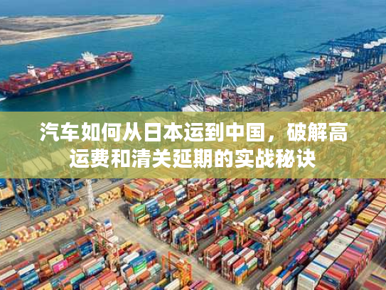 汽车如何从日本运到中国，破解高运费和清关延期的实战秘诀
