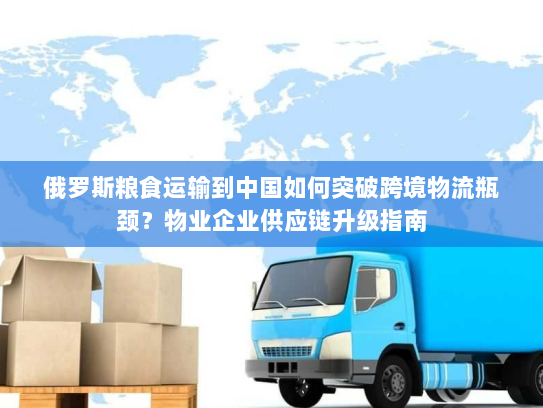 俄罗斯粮食运输到中国如何突破跨境物流瓶颈？物业企业供应链升级指南