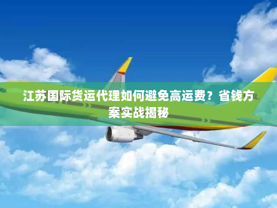 江苏国际货运代理如何避免高运费？省钱方案实战揭秘
