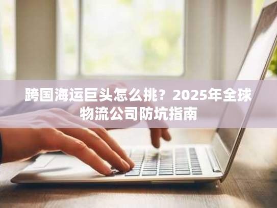 跨国海运巨头怎么挑?2025年全球物流公司防坑指南 跨国海运巨头怎么挑?2025年全球物流公司防坑指南